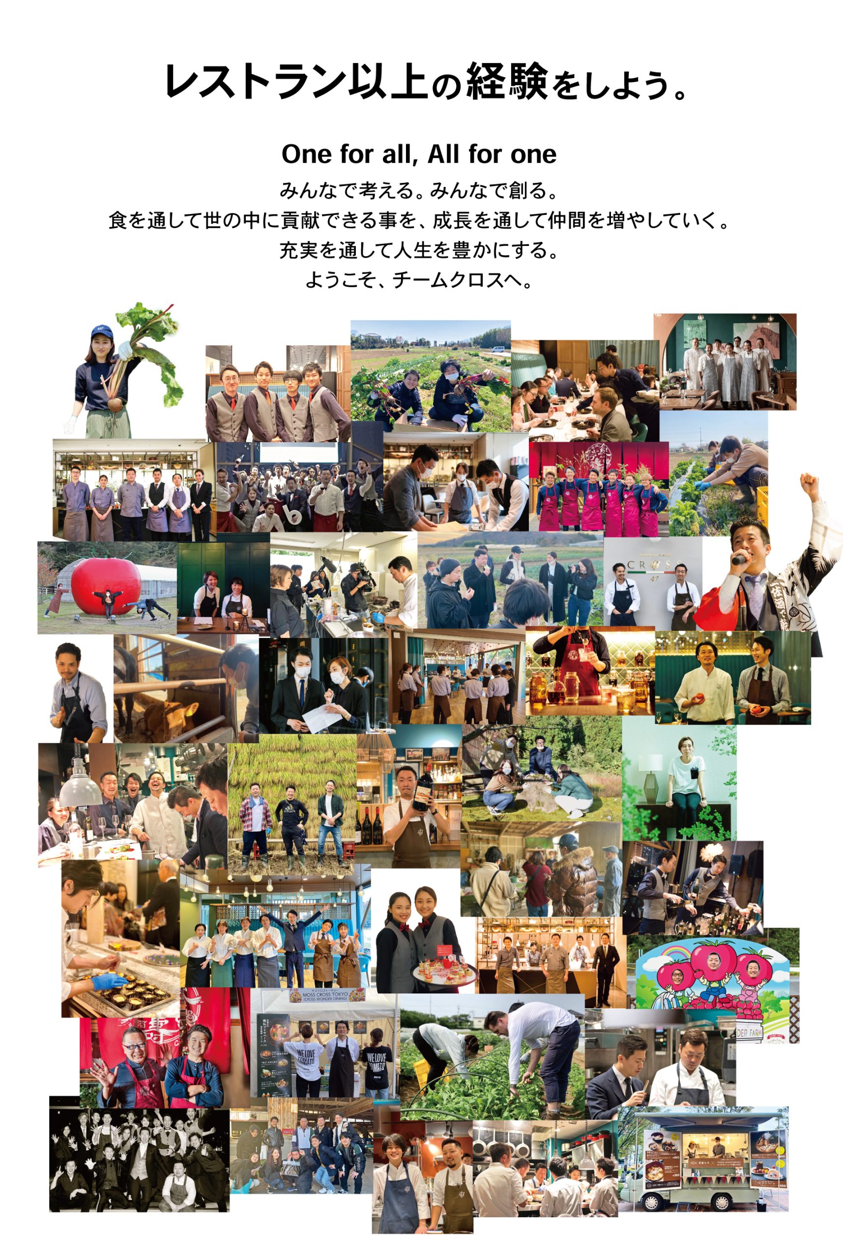 レストラン以上の経験をしよう。One for all, All for one みんなで考える。 みんなで創る。⾷を通して世の中に貢献できる事を、成⻑を通して仲間を増やしていく。充実を通して人生を豊かにする。ようこそ、チームクロスへ。